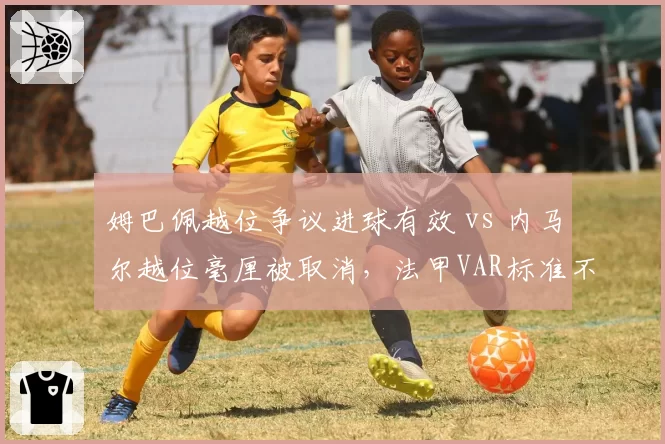 姆巴佩越位争议进球有效 vs 内马尔越位毫厘被取消，法甲VAR标准不统一