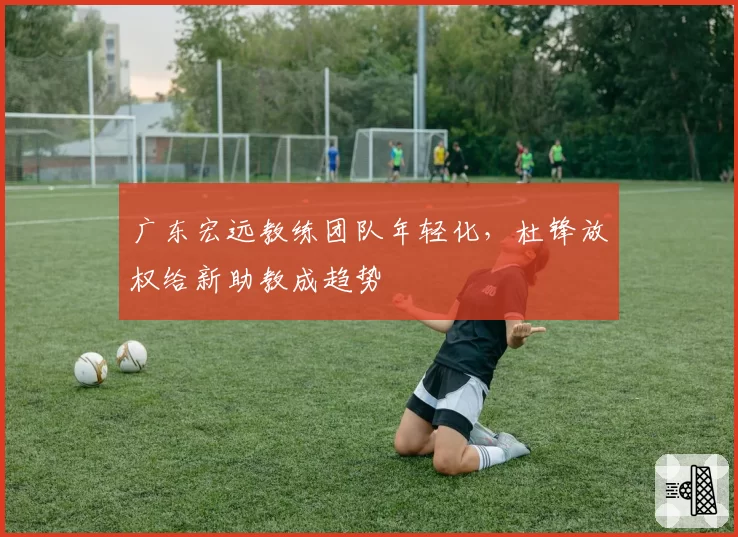 广东宏远教练团队年轻化，杜锋放权给新助教成趋势