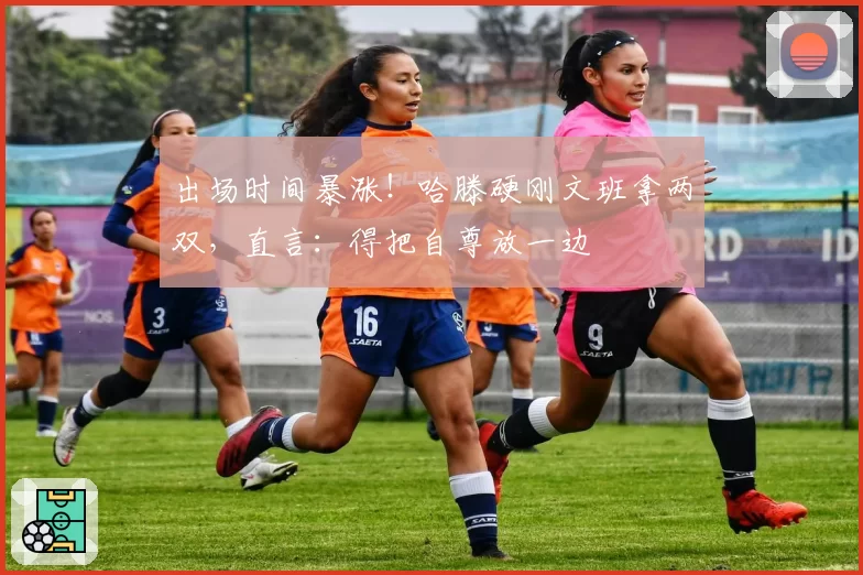 出场时间暴涨!哈滕硬刚文班拿两双,直言:得把自尊放一边
