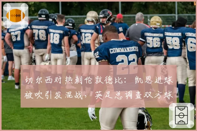 切尔西对热刺伦敦德比:凯恩进球被吹引发混战,英足总调查双方球员行为
