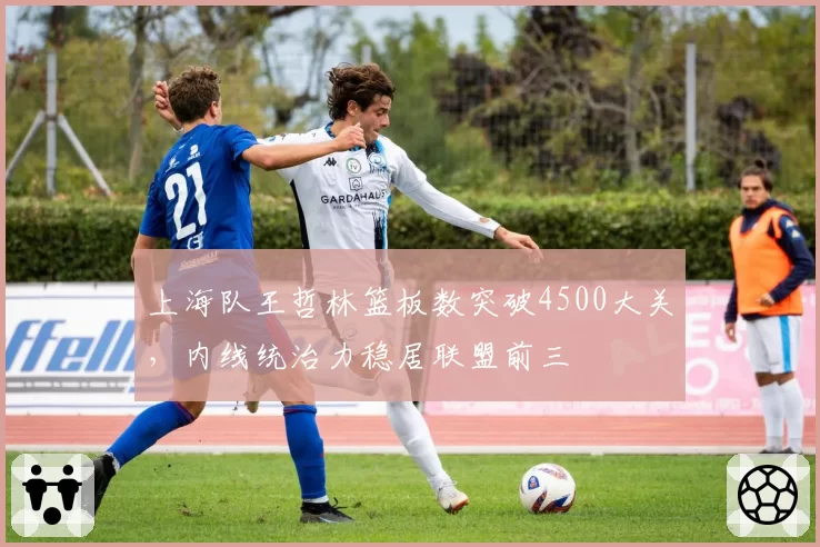 上海队王哲林篮板数突破4500大关，内线统治力稳居联盟前三