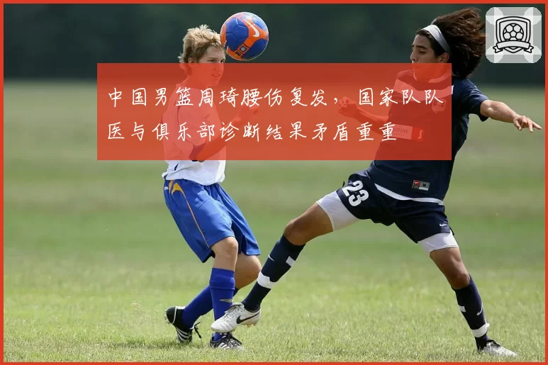 中国男篮周琦腰伤复发,国家队队医与俱乐部诊断结果矛盾重重