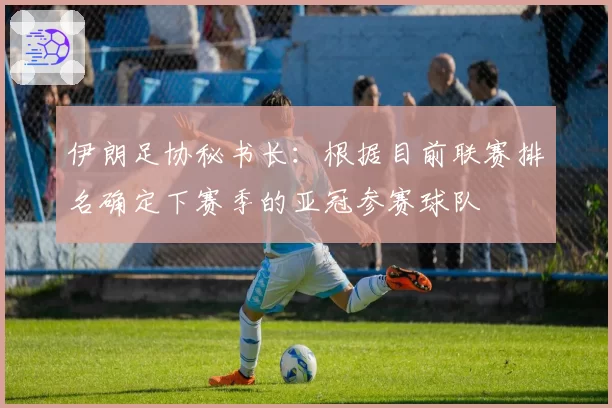 伊朗足协秘书长：根据目前联赛排名确定下赛季的亚冠参赛球队