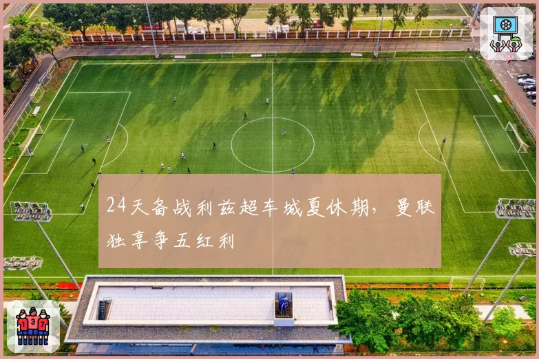 24天备战利兹超车城夏休期,曼联独享争五红利