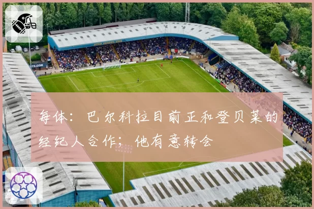 每体：巴尔科拉目前正和登贝莱的经纪人合作；他有意转会