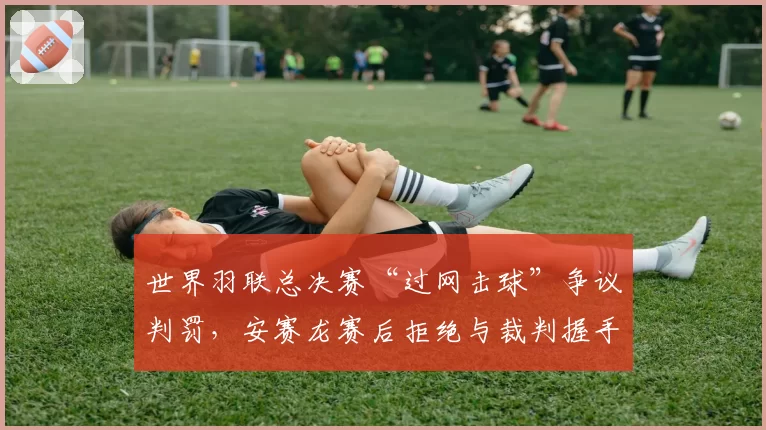 世界羽联总决赛“过网击球”争议判罚，安赛龙赛后拒绝与裁判握手