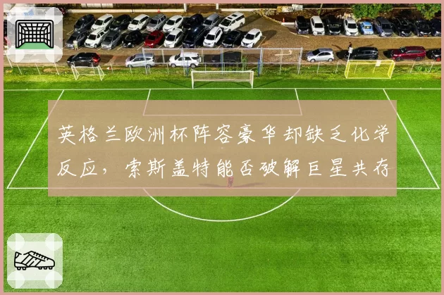 英格兰欧洲杯阵容豪华却缺乏化学反应,索斯盖特能否破解巨星共存难题?