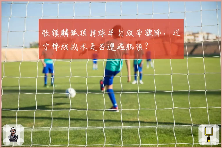张镇麟弧顶持球单打效率骤降，辽宁锋线战术是否遭遇瓶颈？