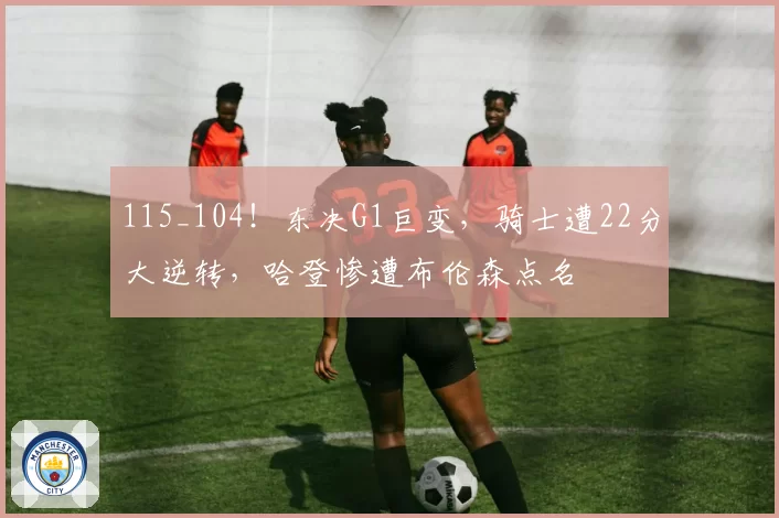 115_104!东决G1巨变,骑士遭22分大逆转,哈登惨遭布伦森点名