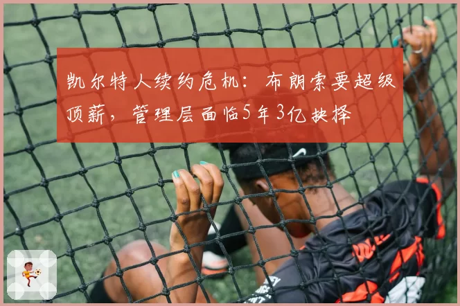 凯尔特人续约危机:布朗索要超级顶薪,管理层面临5年3亿抉择