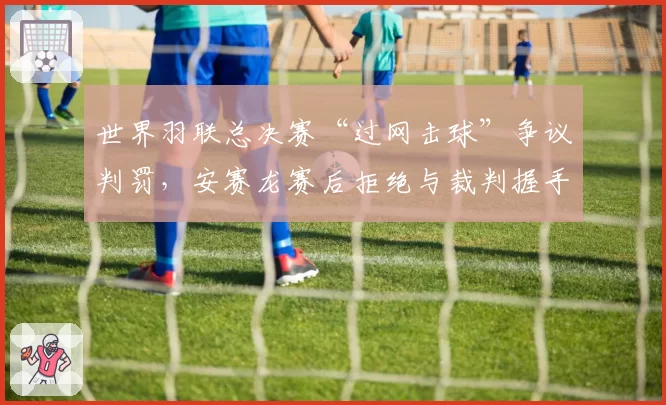 世界羽联总决赛“过网击球”争议判罚，安赛龙赛后拒绝与裁判握手
