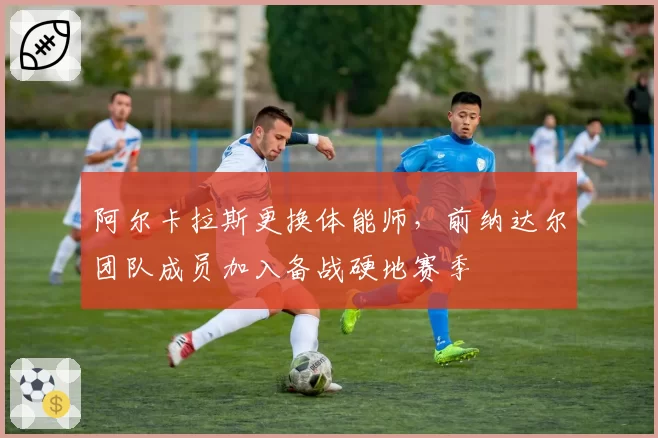阿尔卡拉斯更换体能师，前纳达尔团队成员加入备战硬地赛季
