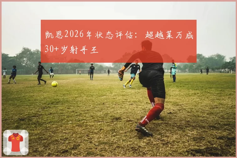 凯恩2026年状态评估：超越莱万成30+岁射手王