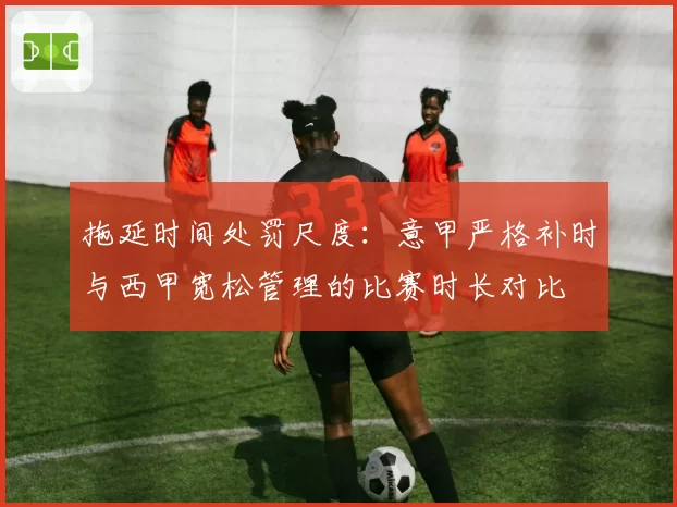 拖延时间处罚尺度：意甲严格补时与西甲宽松管理的比赛时长对比