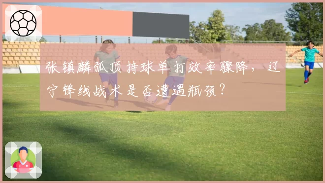 张镇麟弧顶持球单打效率骤降,辽宁锋线战术是否遭遇瓶颈?