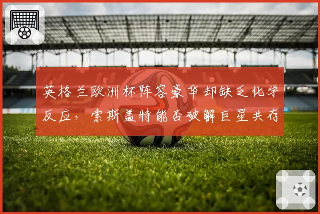 英格兰欧洲杯阵容豪华却缺乏化学反应,索斯盖特能否破解巨星共存难题?