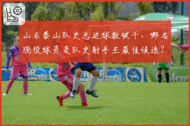 山东泰山队史总进球数破千,哪名现役球员是队史射手王最佳候选?