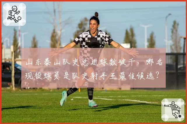 山东泰山队史总进球数破千,哪名现役球员是队史射手王最佳候选?