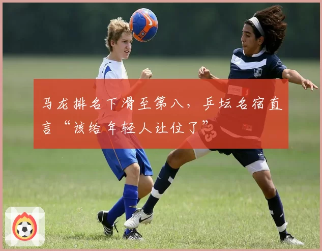 马龙排名下滑至第八,乒坛名宿直言“该给年轻人让位了”