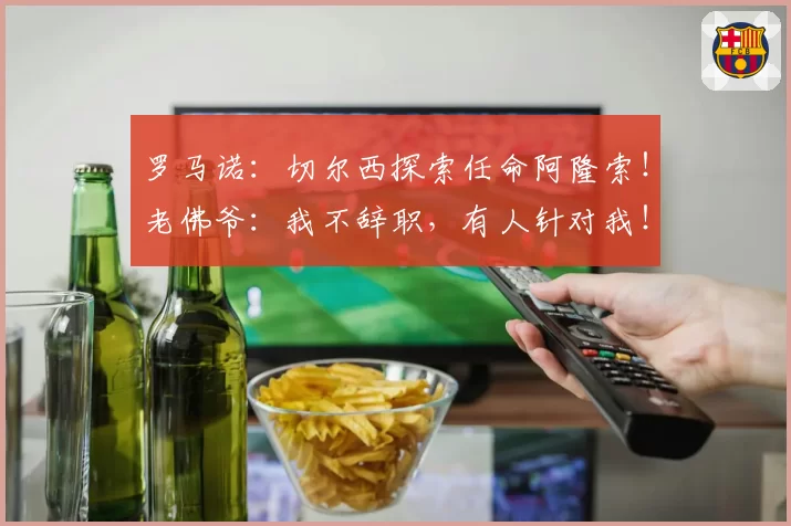 罗马诺：切尔西探索任命阿隆索！老佛爷：我不辞职，有人针对我！
