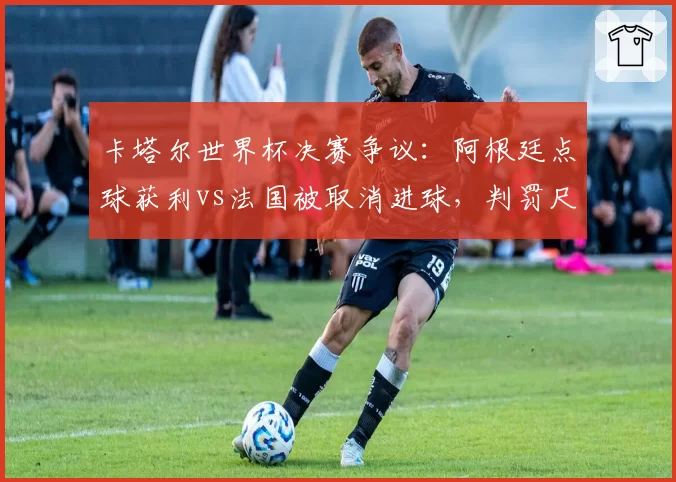 卡塔尔世界杯决赛争议：阿根廷点球获利vs法国被取消进球，判罚尺度双标