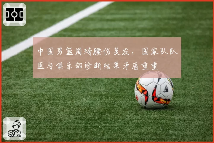 中国男篮周琦腰伤复发,国家队队医与俱乐部诊断结果矛盾重重