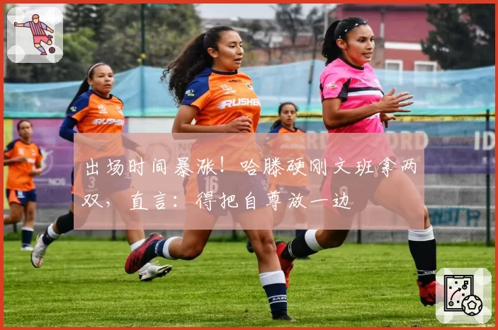 出场时间暴涨!哈滕硬刚文班拿两双,直言:得把自尊放一边