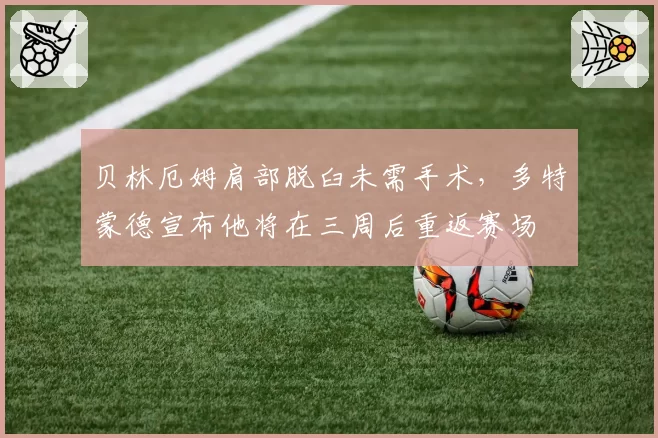 贝林厄姆肩部脱臼未需手术,多特蒙德宣布他将在三周后重返赛场