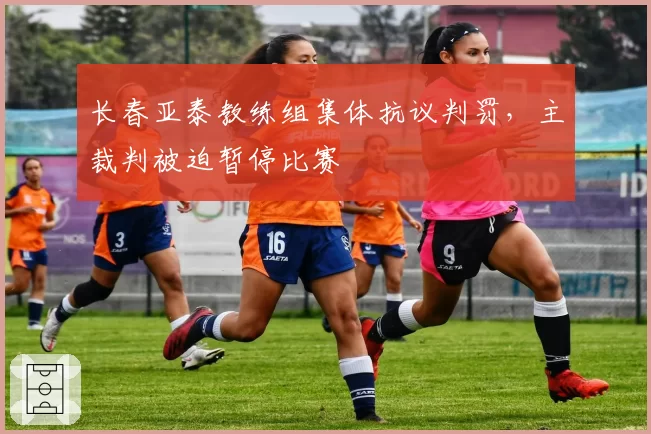 长春亚泰教练组集体抗议判罚，主裁判被迫暂停比赛