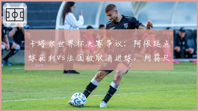 卡塔尔世界杯决赛争议：阿根廷点球获利vs法国被取消进球，判罚尺度双标