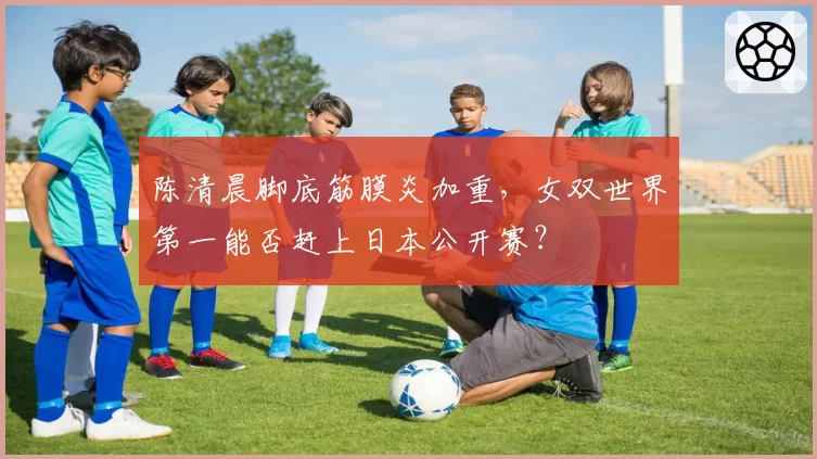 陈清晨脚底筋膜炎加重,女双世界第一能否赶上日本公开赛?