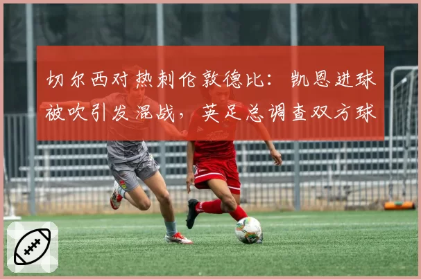 切尔西对热刺伦敦德比:凯恩进球被吹引发混战,英足总调查双方球员行为