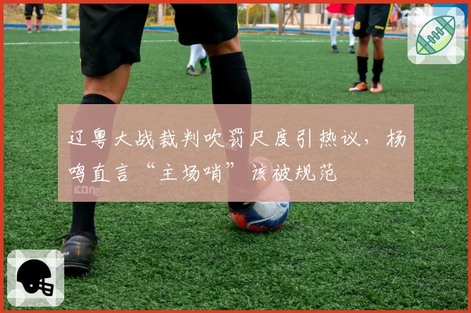 辽粤大战裁判吹罚尺度引热议,杨鸣直言“主场哨”该被规范