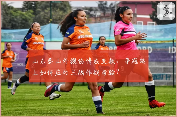 山东泰山外援伤情成变数，争冠路上如何应对三线作战考验？