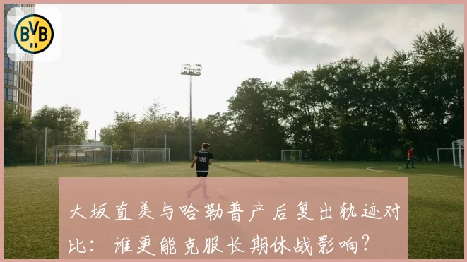 大坂直美与哈勒普产后复出轨迹对比:谁更能克服长期休战影响?