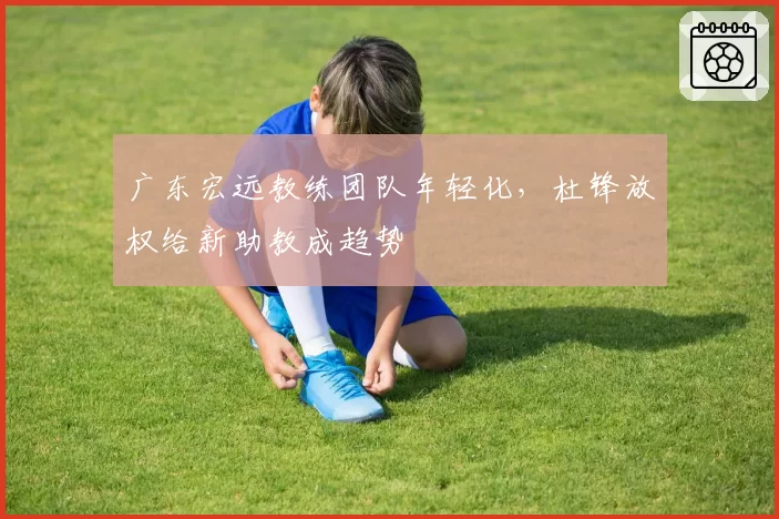 广东宏远教练团队年轻化，杜锋放权给新助教成趋势