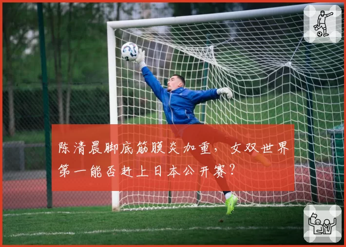陈清晨脚底筋膜炎加重,女双世界第一能否赶上日本公开赛?