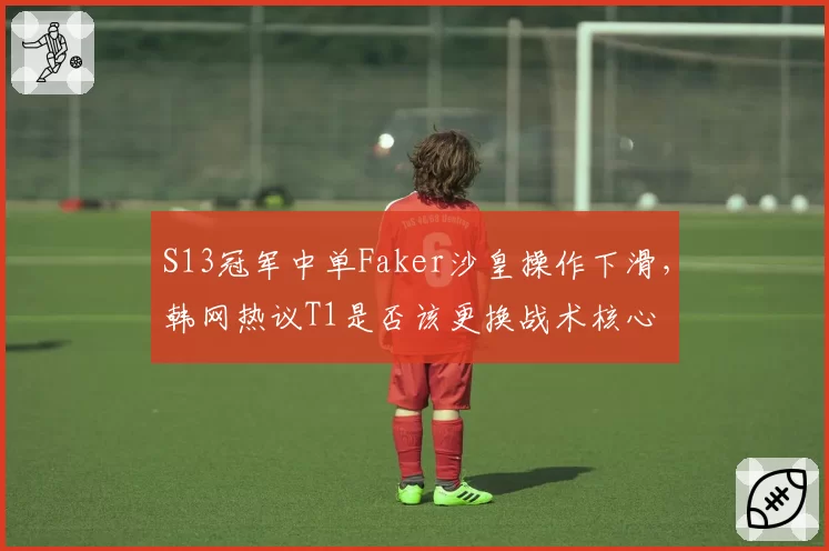 S13冠军中单Faker沙皇操作下滑,韩网热议T1是否该更换战术核心