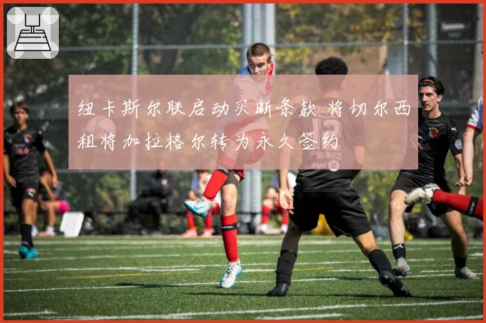 纽卡斯尔联启动买断条款 将切尔西租将加拉格尔转为永久签约