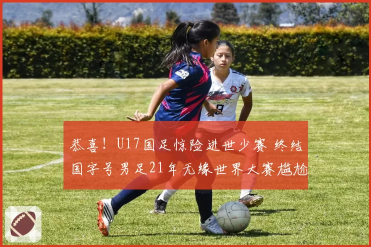 恭喜！U17国足惊险进世少赛 终结国字号男足21年无缘世界大赛尴尬