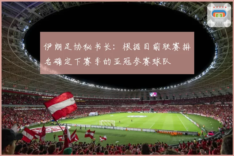 伊朗足协秘书长：根据目前联赛排名确定下赛季的亚冠参赛球队