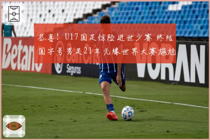 恭喜！U17国足惊险进世少赛 终结国字号男足21年无缘世界大赛尴尬